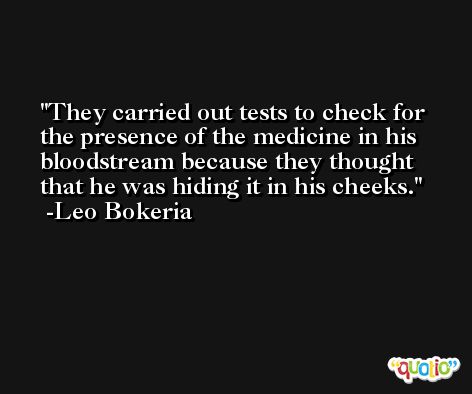 They carried out tests to check for the presence of the medicine in his bloodstream because they thought that he was hiding it in his cheeks. -Leo Bokeria
