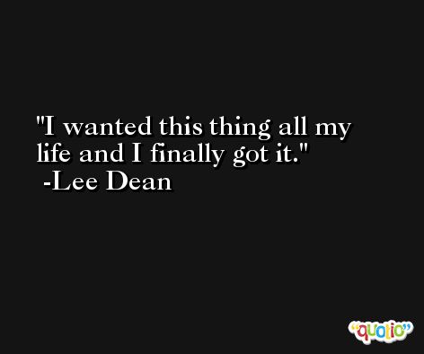 I wanted this thing all my life and I finally got it. -Lee Dean