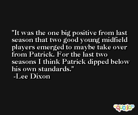 It was the one big positive from last season that two good young midfield players emerged to maybe take over from Patrick. For the last two seasons I think Patrick dipped below his own standards. -Lee Dixon
