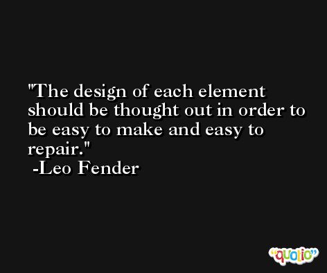 The design of each element should be thought out in order to be easy to make and easy to repair. -Leo Fender
