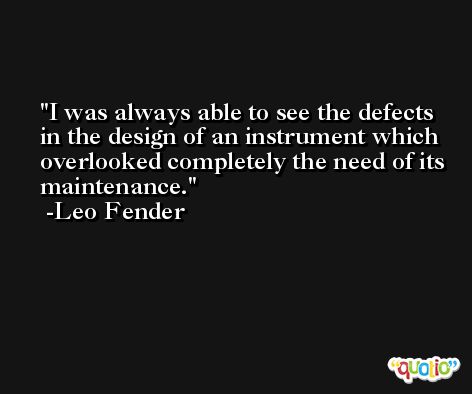 I was always able to see the defects in the design of an instrument which overlooked completely the need of its maintenance. -Leo Fender