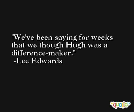 We've been saying for weeks that we though Hugh was a difference-maker. -Lee Edwards