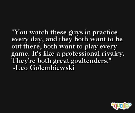 You watch these guys in practice every day, and they both want to be out there, both want to play every game. It's like a professional rivalry. They're both great goaltenders. -Leo Golembiewski
