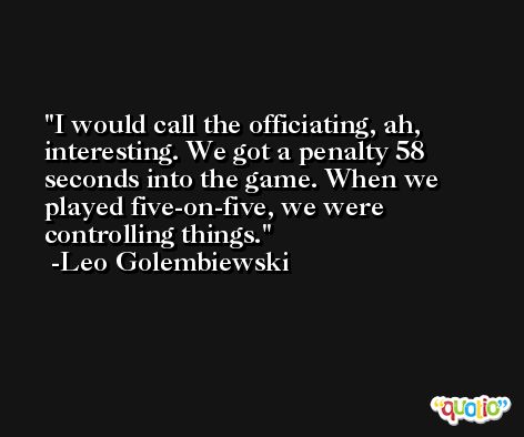 I would call the officiating, ah, interesting. We got a penalty 58 seconds into the game. When we played five-on-five, we were controlling things. -Leo Golembiewski
