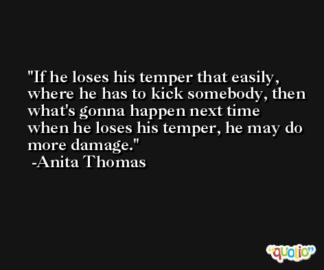 If he loses his temper that easily, where he has to kick somebody, then what's gonna happen next time when he loses his temper, he may do more damage. -Anita Thomas