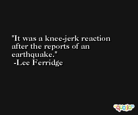 It was a knee-jerk reaction after the reports of an earthquake. -Lee Ferridge
