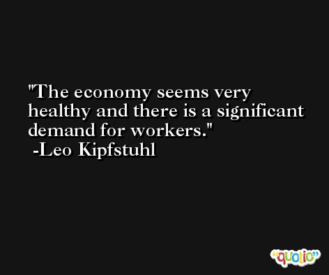 The economy seems very healthy and there is a significant demand for workers. -Leo Kipfstuhl
