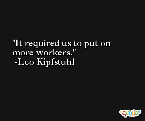 It required us to put on more workers. -Leo Kipfstuhl