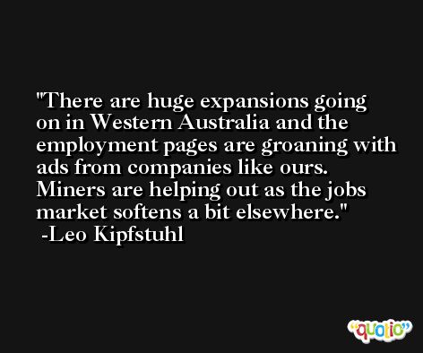 There are huge expansions going on in Western Australia and the employment pages are groaning with ads from companies like ours. Miners are helping out as the jobs market softens a bit elsewhere. -Leo Kipfstuhl