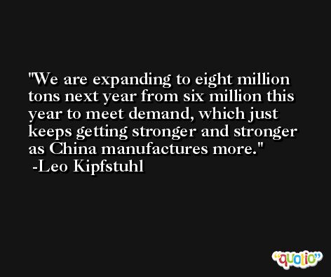 We are expanding to eight million tons next year from six million this year to meet demand, which just keeps getting stronger and stronger as China manufactures more. -Leo Kipfstuhl