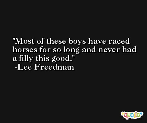 Most of these boys have raced horses for so long and never had a filly this good. -Lee Freedman
