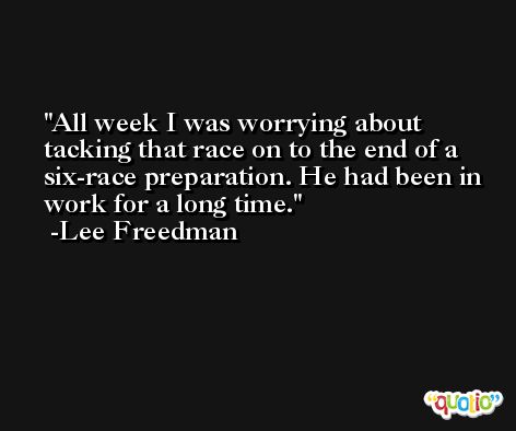 All week I was worrying about tacking that race on to the end of a six-race preparation. He had been in work for a long time. -Lee Freedman