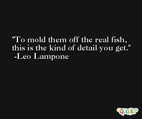 To mold them off the real fish, this is the kind of detail you get. -Leo Lampone