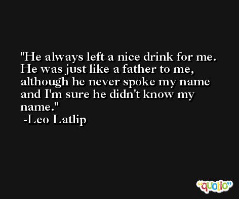 He always left a nice drink for me. He was just like a father to me, although he never spoke my name and I'm sure he didn't know my name. -Leo Latlip