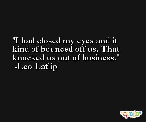 I had closed my eyes and it kind of bounced off us. That knocked us out of business. -Leo Latlip