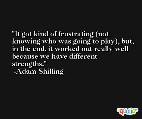 It got kind of frustrating (not knowing who was going to play), but, in the end, it worked out really well because we have different strengths. -Adam Shilling