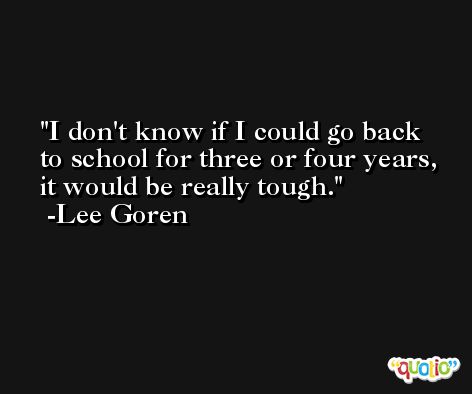 I don't know if I could go back to school for three or four years, it would be really tough. -Lee Goren