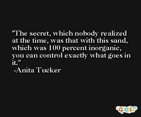 The secret, which nobody realized at the time, was that with this sand, which was 100 percent inorganic, you can control exactly what goes in it. -Anita Tucker