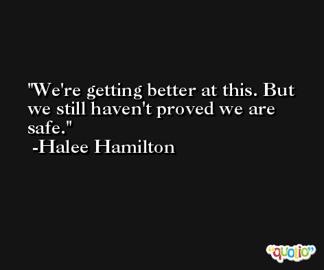 We're getting better at this. But we still haven't proved we are safe. -Halee Hamilton