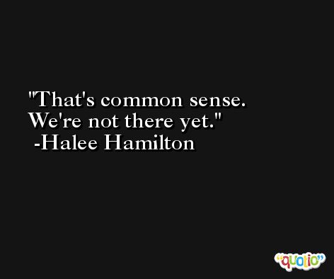 That's common sense. We're not there yet. -Halee Hamilton