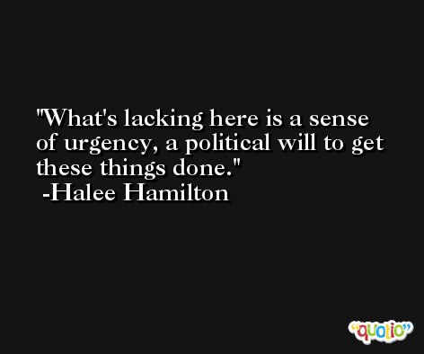 What's lacking here is a sense of urgency, a political will to get these things done. -Halee Hamilton