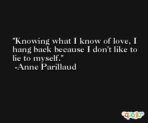 Knowing what I know of love, I hang back because I don't like to lie to myself. -Anne Parillaud