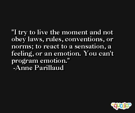 I try to live the moment and not obey laws, rules, conventions, or norms; to react to a sensation, a feeling, or an emotion. You can't program emotion. -Anne Parillaud