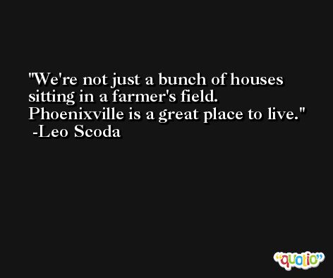 We're not just a bunch of houses sitting in a farmer's field. Phoenixville is a great place to live. -Leo Scoda