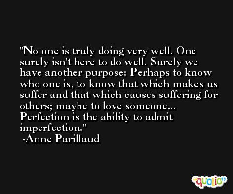 No one is truly doing very well. One surely isn't here to do well. Surely we have another purpose: Perhaps to know who one is, to know that which makes us suffer and that which causes suffering for others; maybe to love someone... Perfection is the ability to admit imperfection. -Anne Parillaud