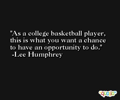 As a college basketball player, this is what you want a chance to have an opportunity to do. -Lee Humphrey