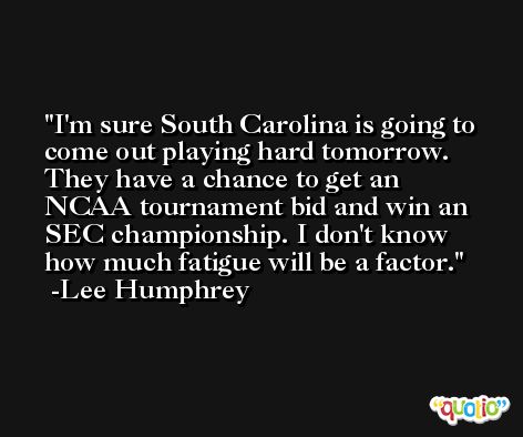 I'm sure South Carolina is going to come out playing hard tomorrow. They have a chance to get an NCAA tournament bid and win an SEC championship. I don't know how much fatigue will be a factor. -Lee Humphrey