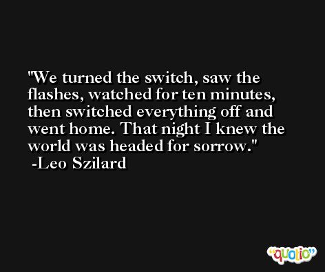 We turned the switch, saw the flashes, watched for ten minutes, then switched everything off and went home. That night I knew the world was headed for sorrow. -Leo Szilard