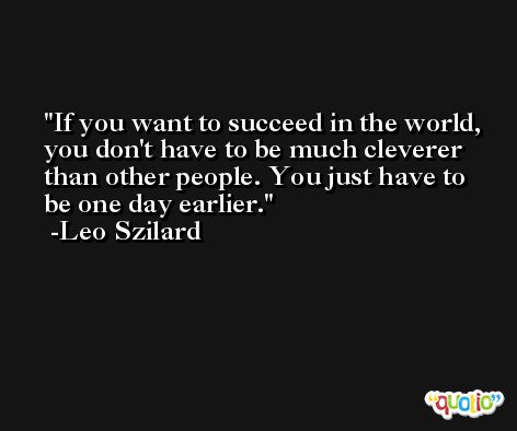 If you want to succeed in the world, you don't have to be much cleverer than other people. You just have to be one day earlier. -Leo Szilard