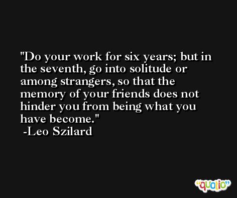 Do your work for six years; but in the seventh, go into solitude or among strangers, so that the memory of your friends does not hinder you from being what you have become. -Leo Szilard