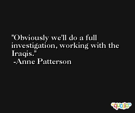 Obviously we'll do a full investigation, working with the Iraqis. -Anne Patterson