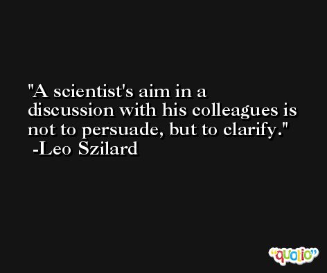 A scientist's aim in a discussion with his colleagues is not to persuade, but to clarify. -Leo Szilard