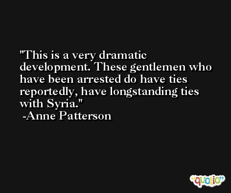 This is a very dramatic development. These gentlemen who have been arrested do have ties reportedly, have longstanding ties with Syria. -Anne Patterson