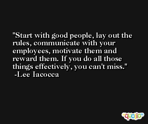 Start with good people, lay out the rules, communicate with your employees, motivate them and reward them. If you do all those things effectively, you can't miss. -Lee Iacocca