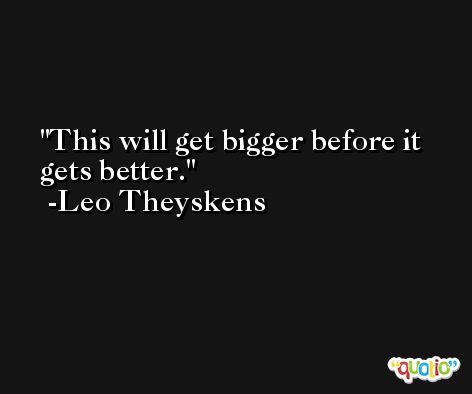 This will get bigger before it gets better. -Leo Theyskens