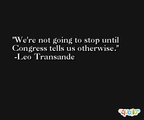 We're not going to stop until Congress tells us otherwise. -Leo Transande