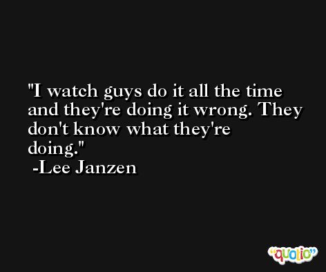 I watch guys do it all the time and they're doing it wrong. They don't know what they're doing. -Lee Janzen