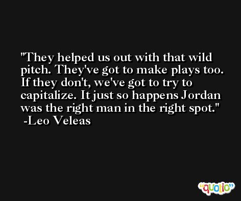 They helped us out with that wild pitch. They've got to make plays too. If they don't, we've got to try to capitalize. It just so happens Jordan was the right man in the right spot. -Leo Veleas