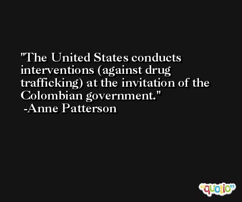 The United States conducts interventions (against drug trafficking) at the invitation of the Colombian government. -Anne Patterson