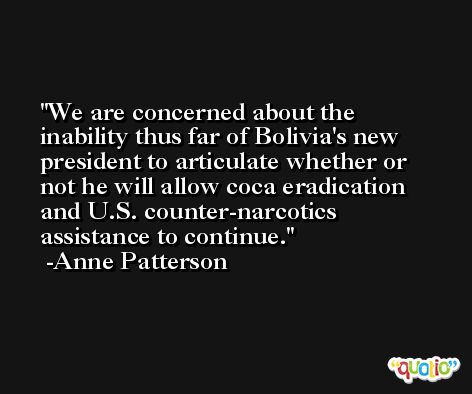 We are concerned about the inability thus far of Bolivia's new president to articulate whether or not he will allow coca eradication and U.S. counter-narcotics assistance to continue. -Anne Patterson