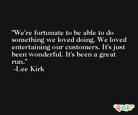 We're fortunate to be able to do something we loved doing. We loved entertaining our customers. It's just been wonderful. It's been a great run. -Lee Kirk