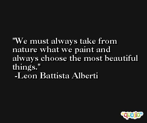 We must always take from nature what we paint and always choose the most beautiful things. -Leon Battista Alberti