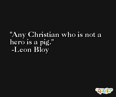 Any Christian who is not a hero is a pig. -Leon Bloy