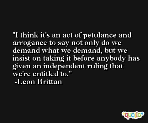 I think it's an act of petulance and arrogance to say not only do we demand what we demand, but we insist on taking it before anybody has given an independent ruling that we're entitled to. -Leon Brittan