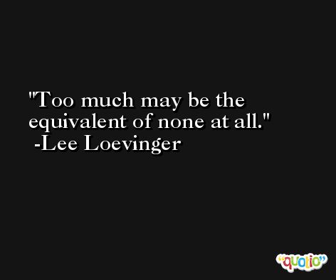 Too much may be the equivalent of none at all. -Lee Loevinger