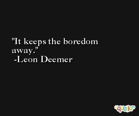 It keeps the boredom away. -Leon Deemer